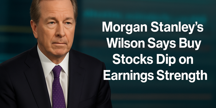 Morgan Stanley’s Wilson Says Buy Stocks Dip on Earnings Strength